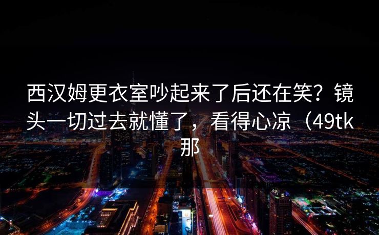 西汉姆更衣室吵起来了后还在笑？镜头一切过去就懂了，看得心凉（49tk那