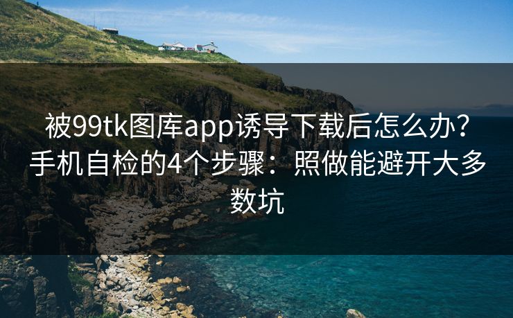被99tk图库app诱导下载后怎么办？手机自检的4个步骤：照做能避开大多数坑