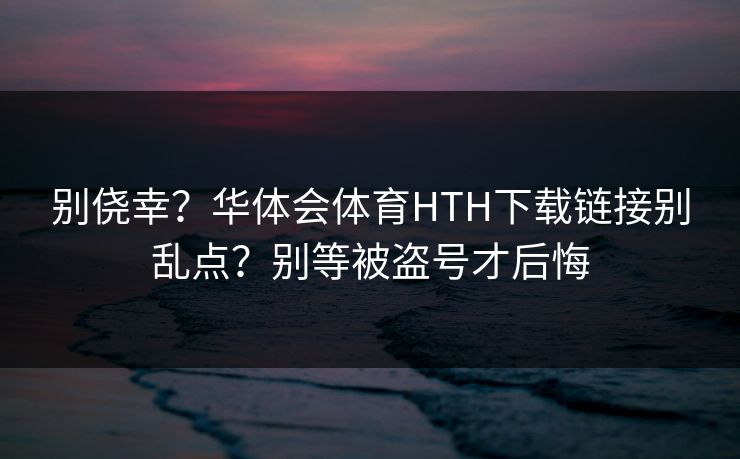 别侥幸？华体会体育HTH下载链接别乱点？别等被盗号才后悔