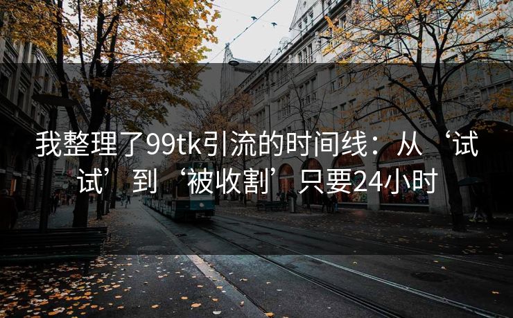 我整理了99tk引流的时间线：从‘试试’到‘被收割’只要24小时