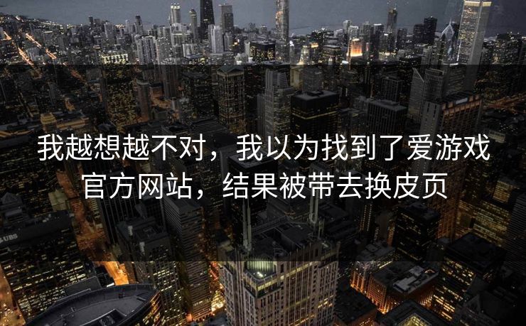 我越想越不对，我以为找到了爱游戏官方网站，结果被带去换皮页