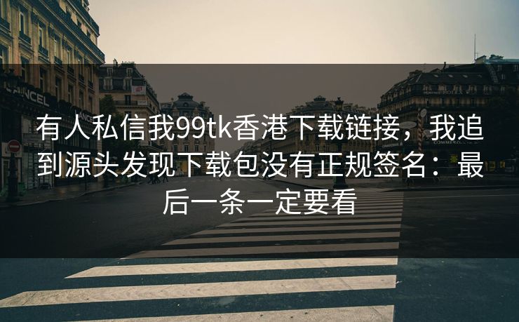 有人私信我99tk香港下载链接，我追到源头发现下载包没有正规签名：最后一条一定要看