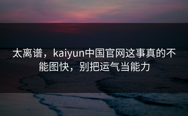 太离谱，kaiyun中国官网这事真的不能图快，别把运气当能力