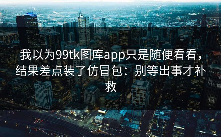 我以为99tk图库app只是随便看看，结果差点装了仿冒包：别等出事才补救