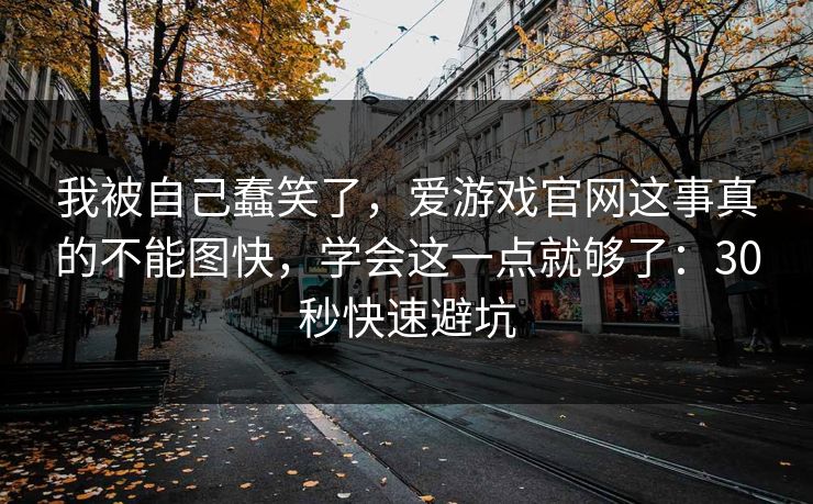 我被自己蠢笑了，爱游戏官网这事真的不能图快，学会这一点就够了：30秒快速避坑