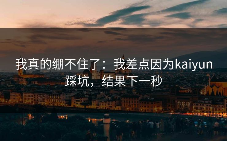 我真的绷不住了:我差点因为kaiyun踩坑,结果下一秒 我真的绷不住了:我差点因为kaiyun踩坑,结果下一秒