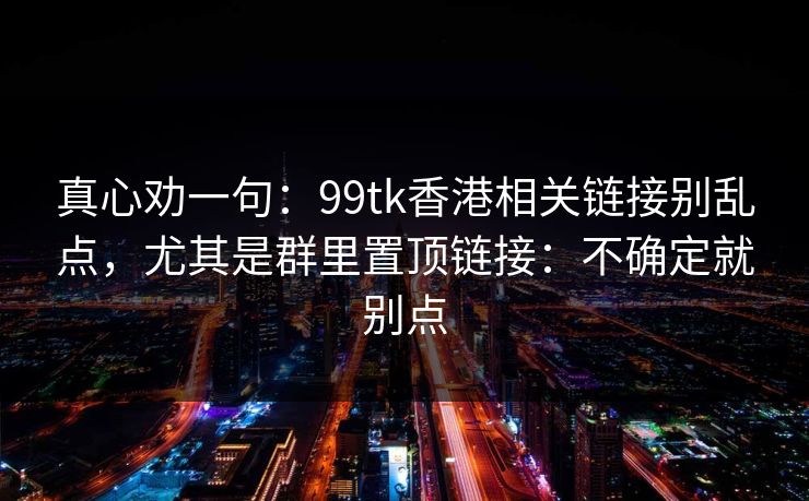 真心劝一句:99tk香港相关链接别乱点,尤其是群里置顶链接:不确定就别点 真心劝一句:99tk香港相关链接别乱点,尤其是群里置顶链接:不确定就别点