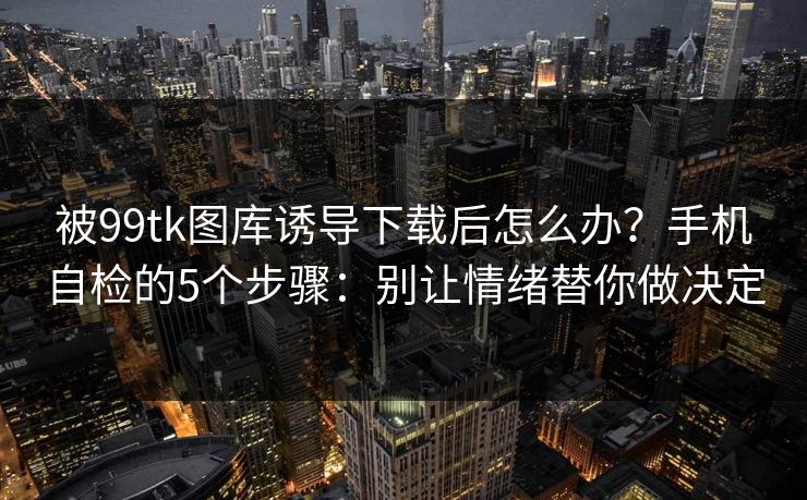 被99tk图库诱导下载后怎么办?手机自检的5个步骤:别让情绪替你做决定